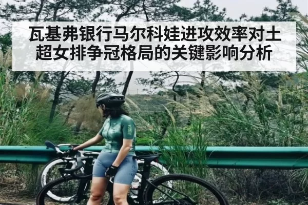 瓦基弗银行马尔科娃进攻效率对土超女排争冠格局的关键影响分析